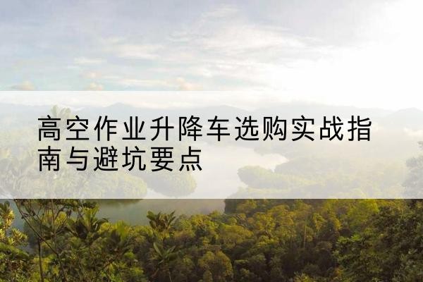 顺义区升降车怎么选-高空作业升降车选购实战指南与避坑要点