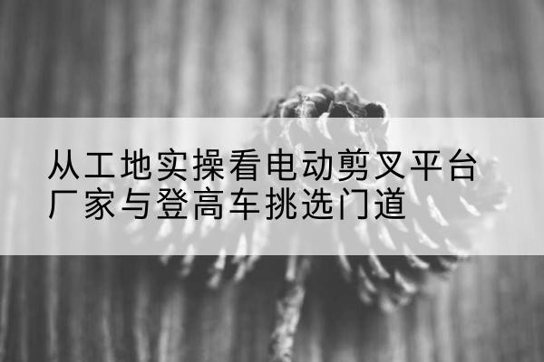 顺义区电动剪叉升降平台厂家-从工地实操看电动剪叉平台厂家与登高车挑选门道