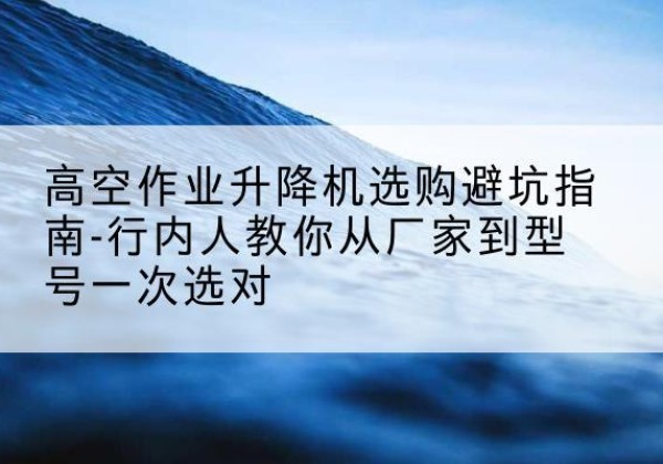 顺义区升降平台厂家-高空作业升降机选购避坑指南-行内人教你从厂家到型号一次选对