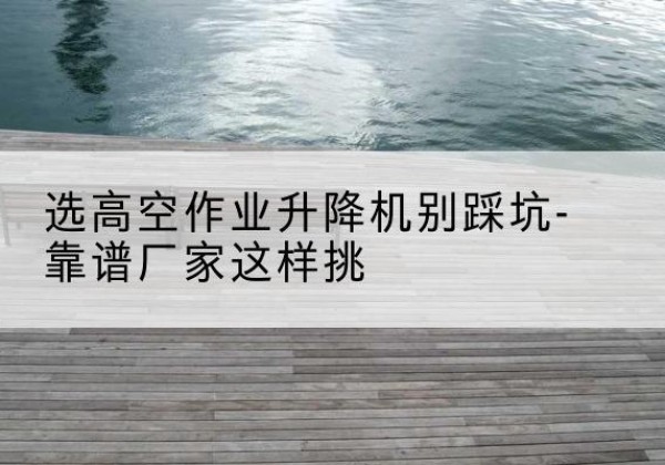 顺义区剪叉式升降机厂家-选高空作业升降机别踩坑-靠谱厂家这样挑