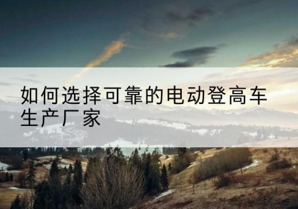 顺义区电动登高车厂家-如何选择可靠的电动登高车生产厂家