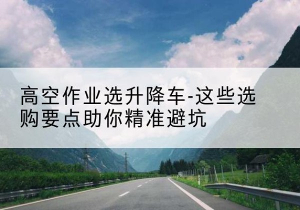 顺义区升降车厂家-高空作业选升降车-这些选购要点助你*避坑