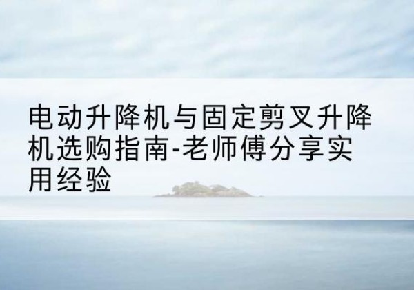 顺义区电动升降机怎么选-电动升降机与固定剪叉升降机选购指南-老师傅分享实用经验