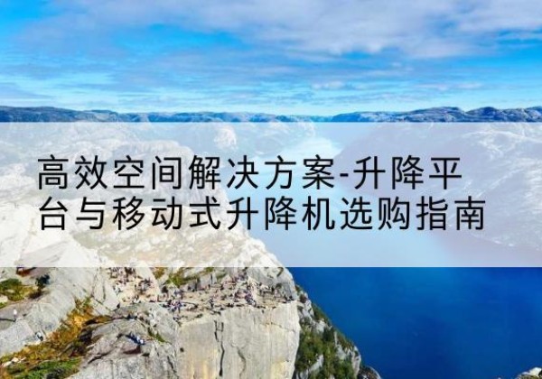 顺义区升降平台厂家-*空间解决方案-升降平台与移动式升降机选购指南