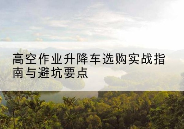 顺义区升降车怎么选-高空作业升降车选购实战指南与避坑要点