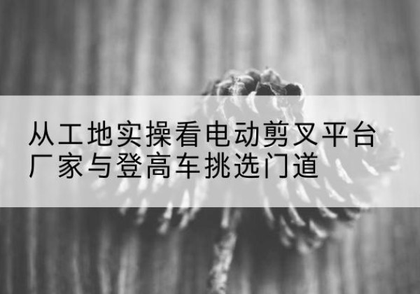 顺义区电动剪叉升降平台厂家-从工地实操看电动剪叉平台厂家与登高车挑选门道