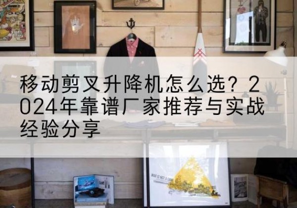 顺义区升降平台厂家推荐-移动剪叉升降机怎么选？2024年靠谱厂家推荐与实战经验分享